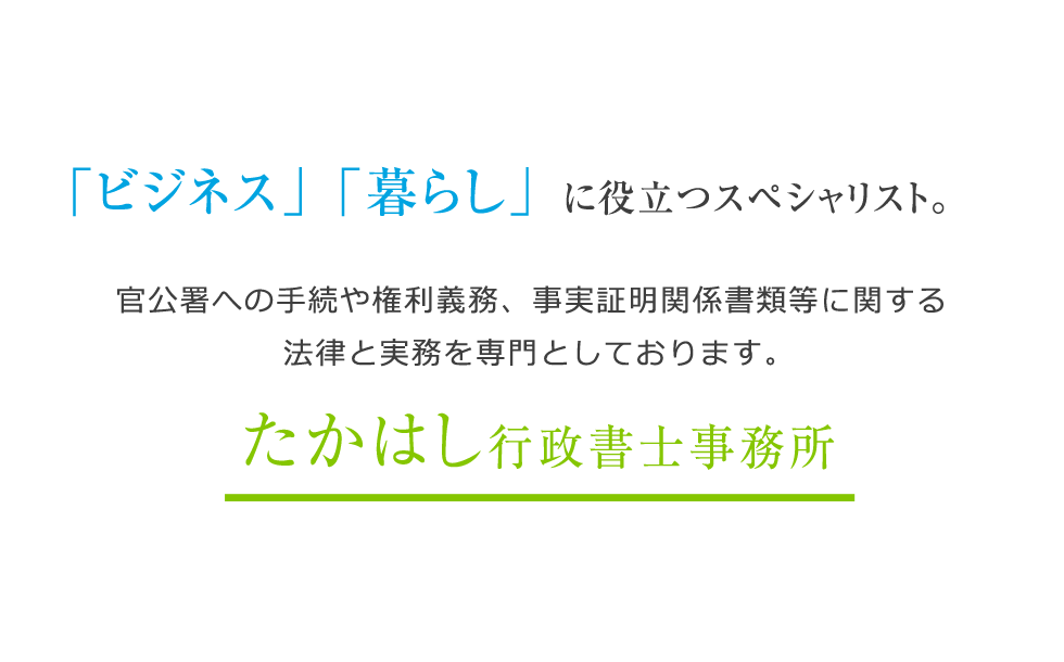 「ビジネス」「暮らし」に役立つスペシャリスト。暮らしの中の様々な相談をお受けします。実務支援事業許可書手続から事業運営まで一貫してサポートします。たかはし行政書士事務所